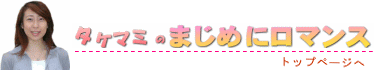 タケマミのまじめにロマンス・・・トップページにジャンプします。